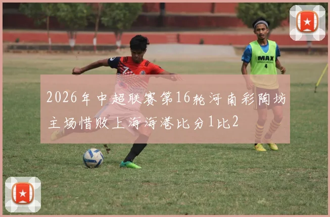 2026年中超联赛第16轮河南彩陶坊主场惜败上海海港比分1比2