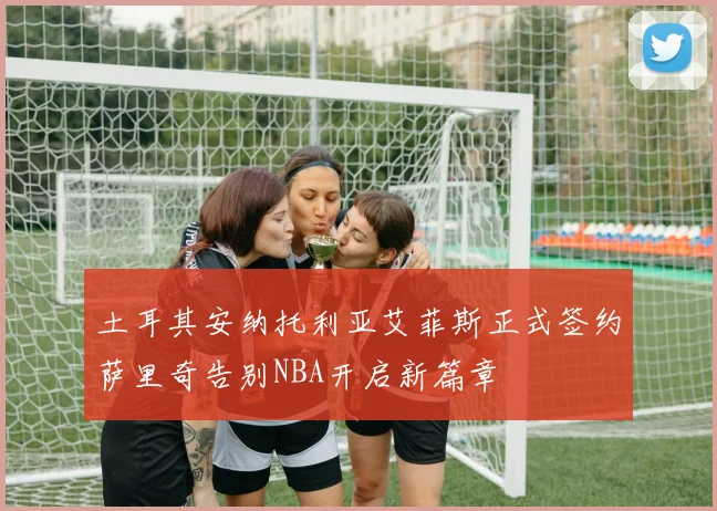 土耳其安纳托利亚艾菲斯正式签约萨里奇告别NBA开启新篇章
