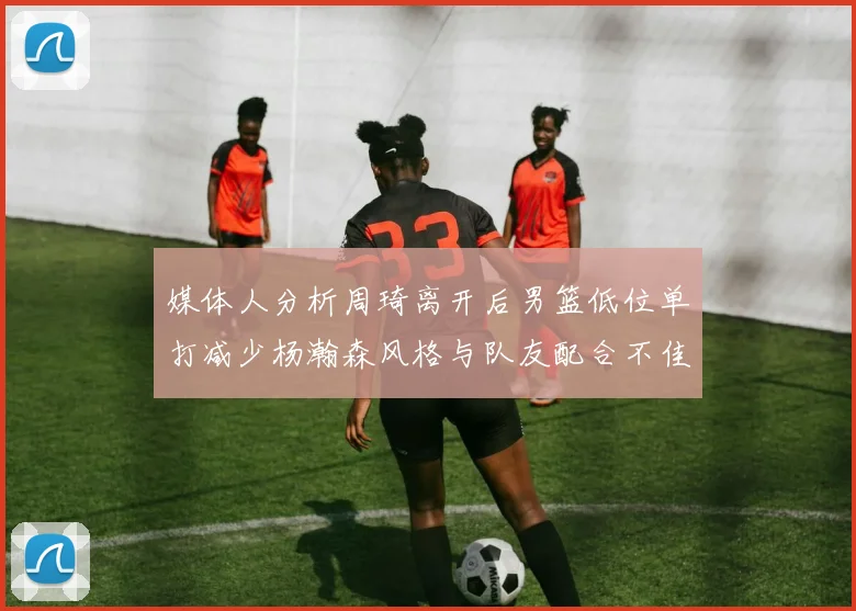 媒体人分析周琦离开后男篮低位单打减少杨瀚森风格与队友配合不佳