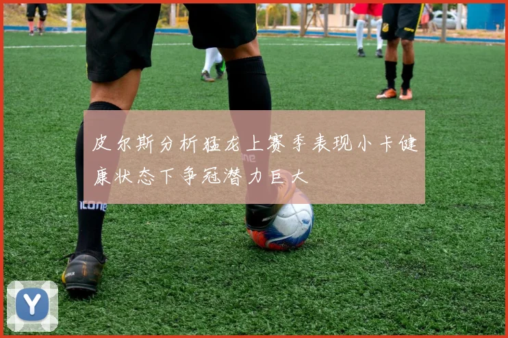 皮尔斯分析猛龙上赛季表现小卡健康状态下争冠潜力巨大