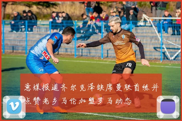 意媒报道齐尔克泽缺席曼联首练并点赞老乡马伦加盟罗马动态