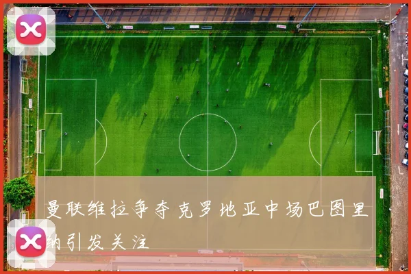 曼联维拉争夺克罗地亚中场巴图里纳引发关注