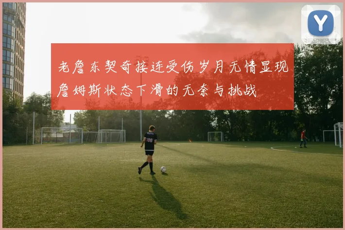 老詹东契奇接连受伤岁月无情显现詹姆斯状态下滑的无奈与挑战