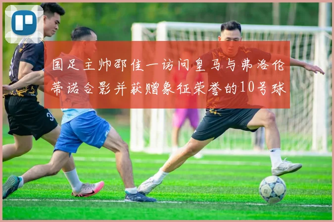 国足主帅邵佳一访问皇马与弗洛伦蒂诺合影并获赠象征荣誉的10号球衣