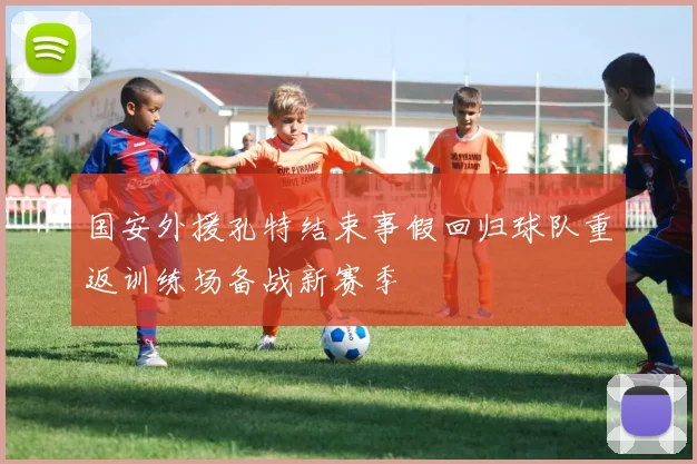 国安外援孔特结束事假回归球队重返训练场备战新赛季