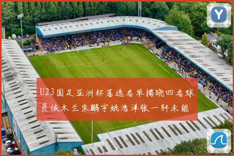U23国足亚洲杯落选名单揭晓四名球员依木兰朱鹏宇姚浩洋张一轩未能入选