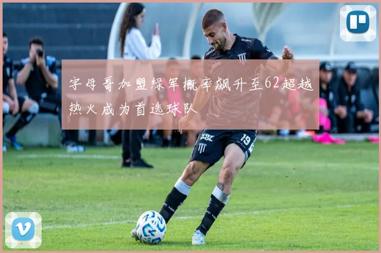 字母哥加盟绿军概率飙升至62超越热火成为首选球队