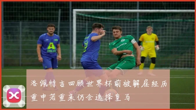 洛佩特吉回顾世界杯前被解雇经历重申若重来仍会选择皇马