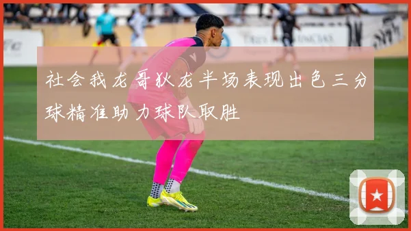 社会我龙哥狄龙半场表现出色三分球精准助力球队取胜
