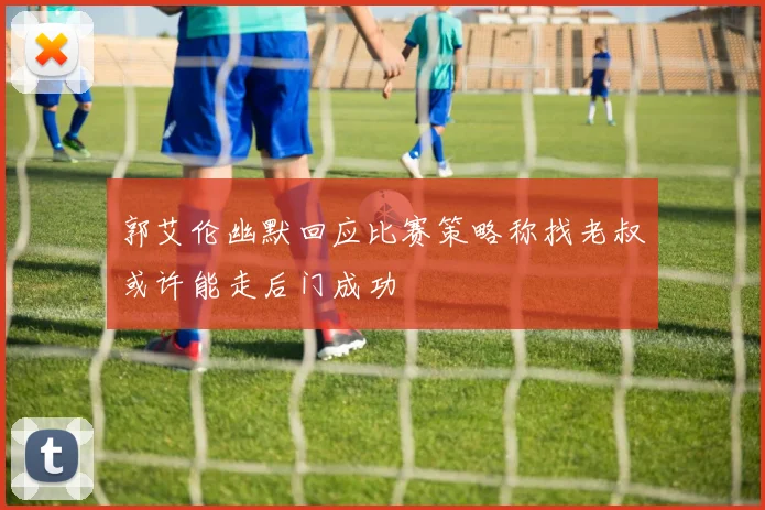 郭艾伦幽默回应比赛策略称找老叔或许能走后门成功