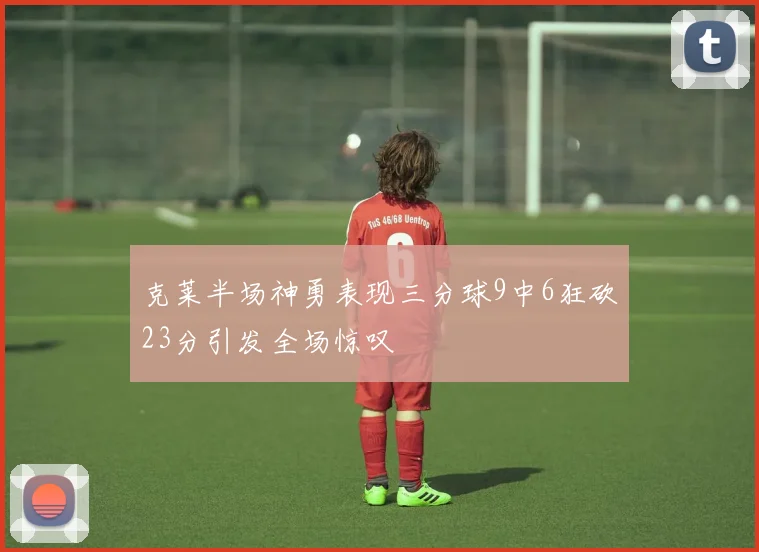 克莱半场神勇表现三分球9中6狂砍23分引发全场惊叹