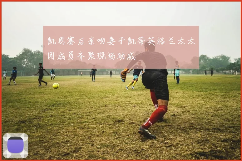 凯恩赛后亲吻妻子凯蒂英格兰太太团成员齐聚现场助威