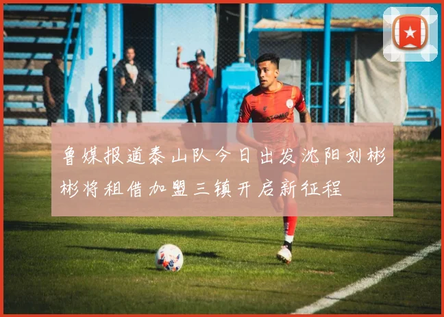 鲁媒报道泰山队今日出发沈阳刘彬彬将租借加盟三镇开启新征程