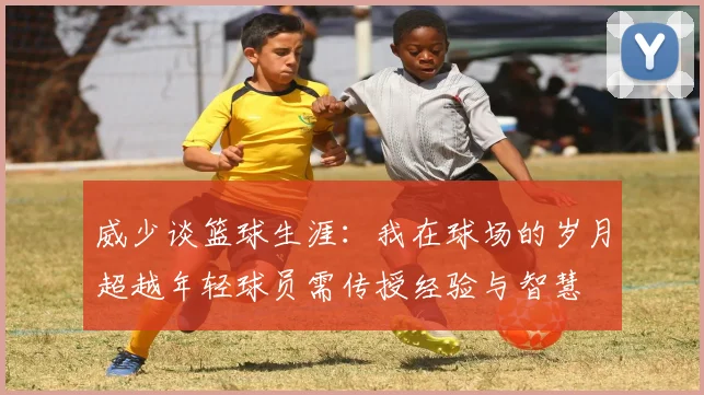 威少谈篮球生涯：我在球场的岁月超越年轻球员需传授经验与智慧