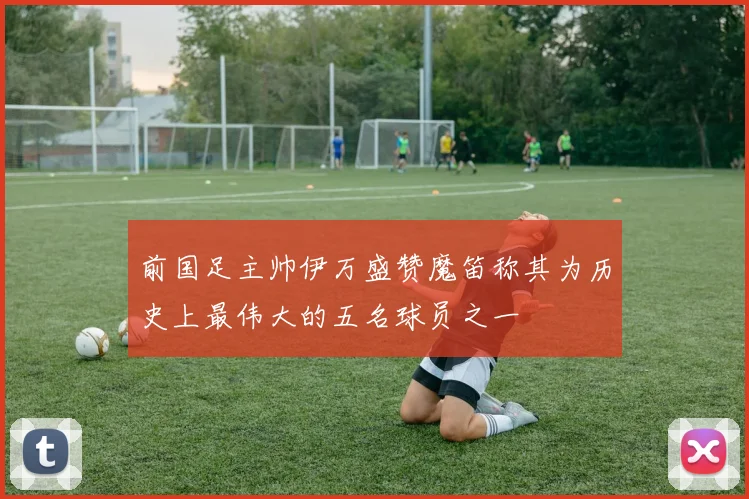 前国足主帅伊万盛赞魔笛称其为历史上最伟大的五名球员之一