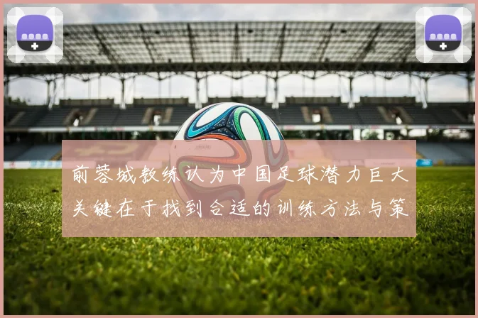 前蓉城教练认为中国足球潜力巨大关键在于找到合适的训练方法与策略
