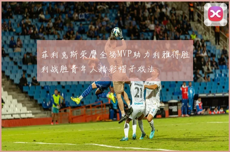 菲利克斯荣膺全场MVP助力利雅得胜利战胜青年人精彩帽子戏法