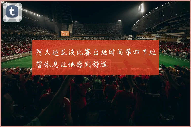 阿夫迪亚谈比赛出场时间第四节短暂休息让他感到舒适