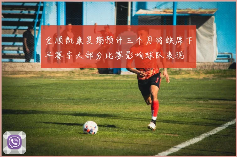 金顺凯康复期预计三个月将缺席下半赛季大部分比赛影响球队表现