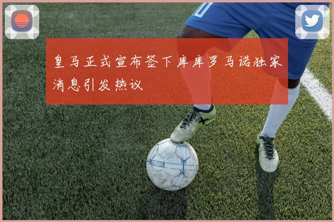 皇马正式宣布签下库库罗马诺独家消息引发热议