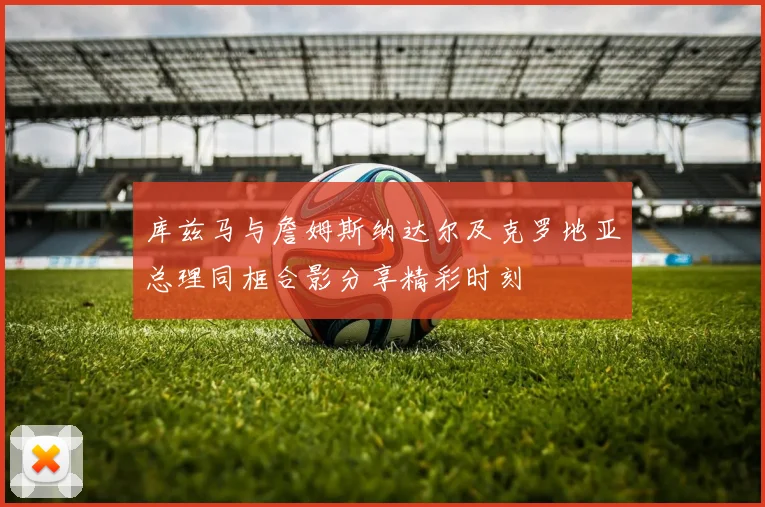库兹马与詹姆斯纳达尔及克罗地亚总理同框合影分享精彩时刻