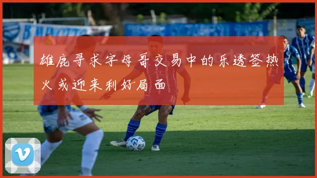 雄鹿寻求字母哥交易中的乐透签热火或迎来利好局面