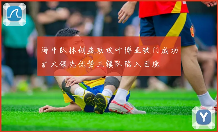 海牛队林创益助攻叶博亚破门成功扩大领先优势三镇队陷入困境