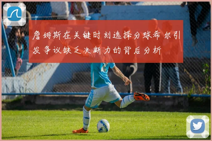 詹姆斯在关键时刻选择分球希尔引发争议缺乏决断力的背后分析