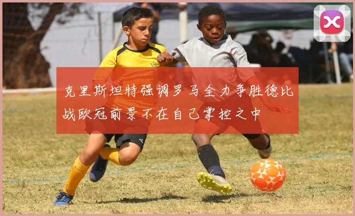 克里斯坦特强调罗马全力争胜德比战欧冠前景不在自己掌控之中